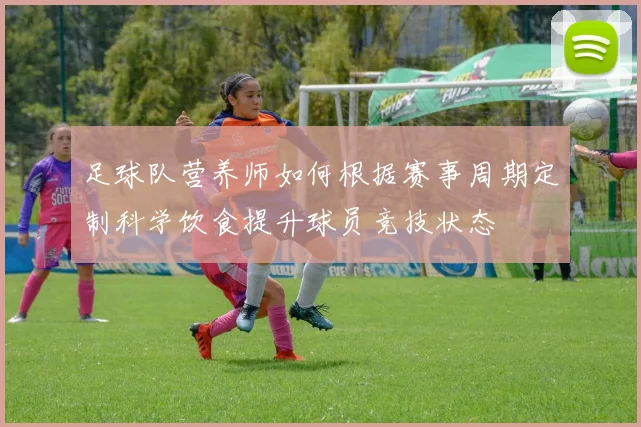 足球队营养师如何根据赛事周期定制科学饮食提升球员竞技状态