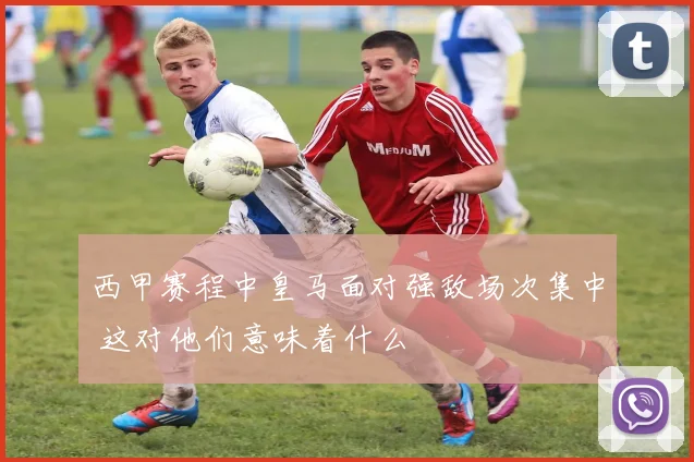 西甲赛程中皇马面对强敌场次集中 这对他们意味着什么