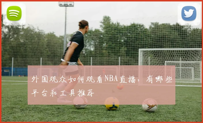 外国观众如何观看NBA直播，有哪些平台和工具推荐