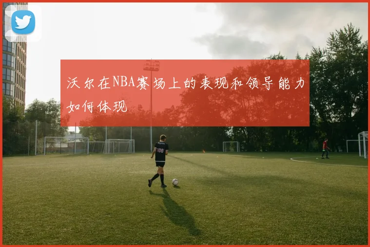 沃尔在NBA赛场上的表现和领导能力如何体现