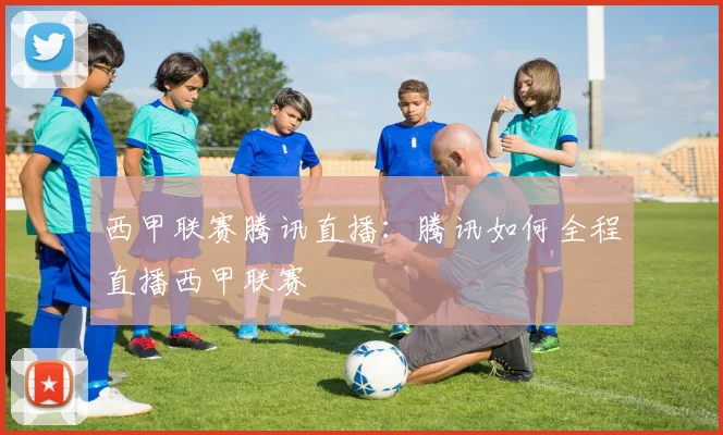 西甲联赛腾讯直播：腾讯如何全程直播西甲联赛