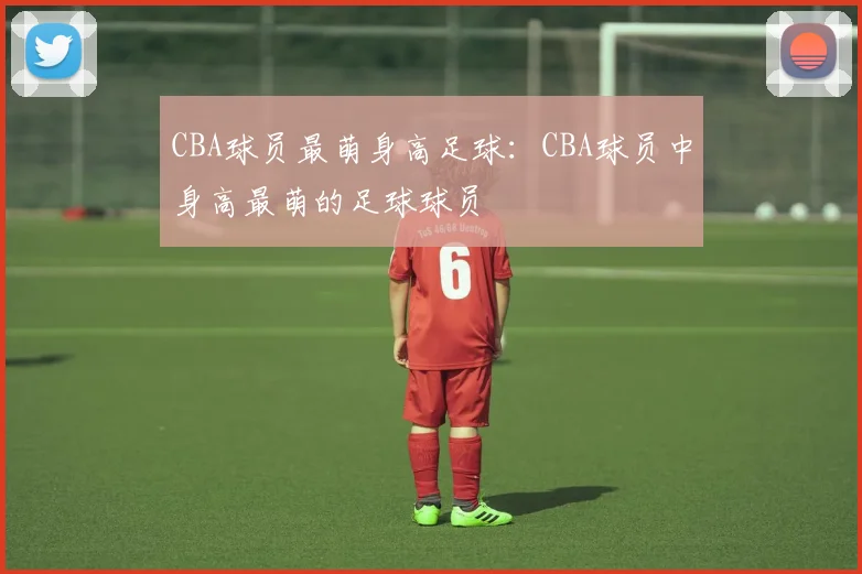 CBA球员最萌身高足球：CBA球员中身高最萌的足球球员