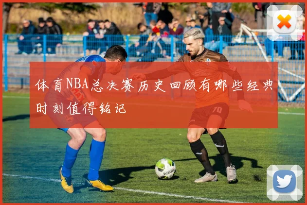 体育NBA总决赛历史回顾有哪些经典时刻值得铭记